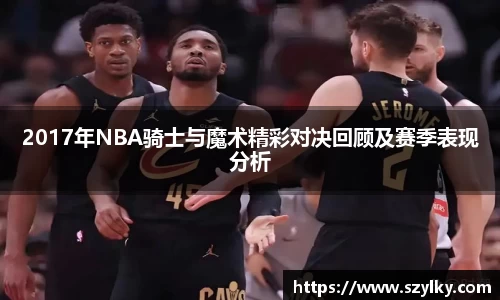 2017年NBA骑士与魔术精彩对决回顾及赛季表现分析